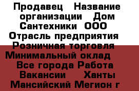 Продавец › Название организации ­ Дом Сантехники, ООО › Отрасль предприятия ­ Розничная торговля › Минимальный оклад ­ 1 - Все города Работа » Вакансии   . Ханты-Мансийский,Мегион г.